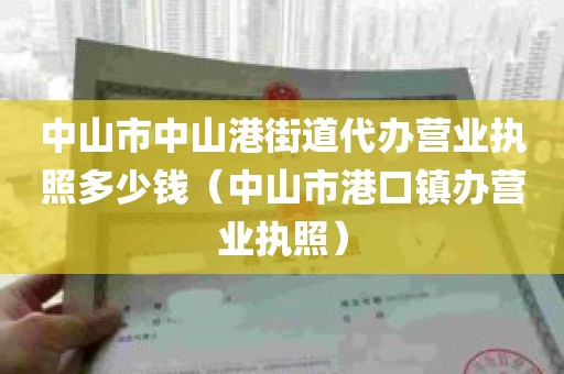 中山市中山港街道代办营业执照多少钱（中山市港口镇办营业执照）