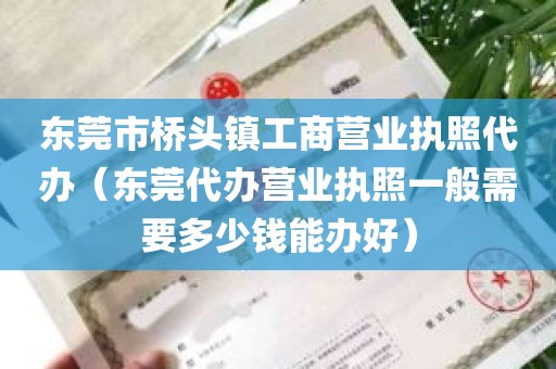 东莞市桥头镇工商营业执照代办（东莞代办营业执照一般需要多少钱能办好）