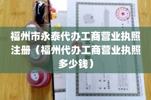 福州市永泰代办工商营业执照注册（福州代办工商营业执照多少钱）