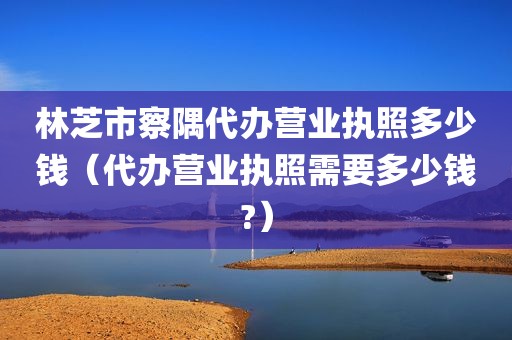 林芝市察隅代办营业执照多少钱（代办营业执照需要多少钱?）