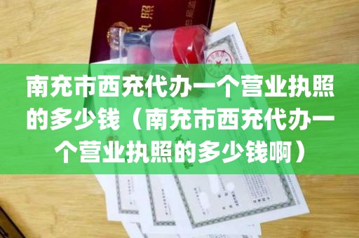 南充市西充代办一个营业执照的多少钱（南充市西充代办一个营业执照的多少钱啊）