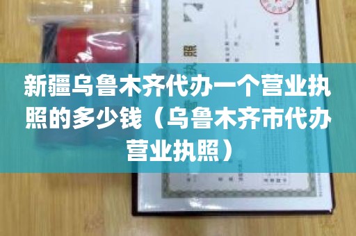 新疆乌鲁木齐代办一个营业执照的多少钱（乌鲁木齐市代办营业执照）