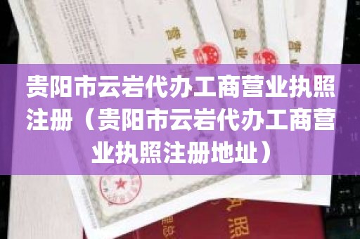 贵阳市云岩代办工商营业执照注册（贵阳市云岩代办工商营业执照注册地址）