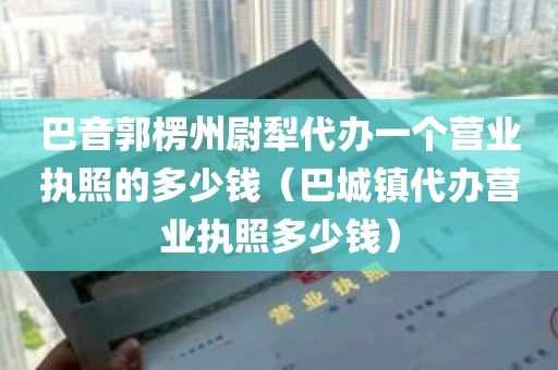 巴音郭楞州尉犁代办一个营业执照的多少钱（巴城镇代办营业执照多少钱）