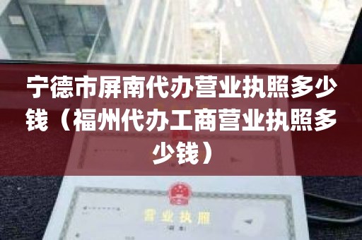 宁德市屏南代办营业执照多少钱（福州代办工商营业执照多少钱）