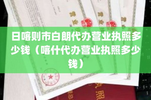 日喀则市白朗代办营业执照多少钱（喀什代办营业执照多少钱）