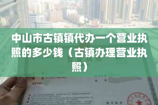 中山市古镇镇代办一个营业执照的多少钱（古镇办理营业执照）