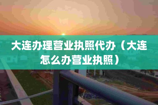 大连办理营业执照代办（大连怎么办营业执照）