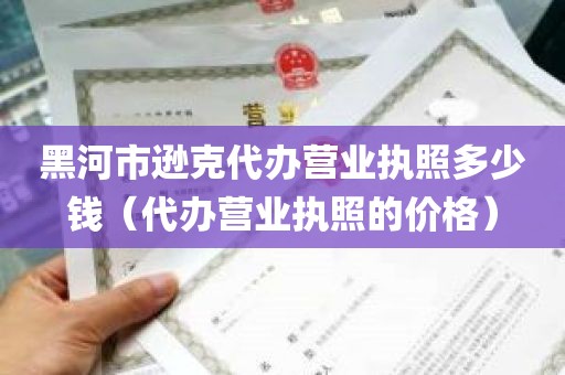 黑河市逊克代办营业执照多少钱（代办营业执照的价格）