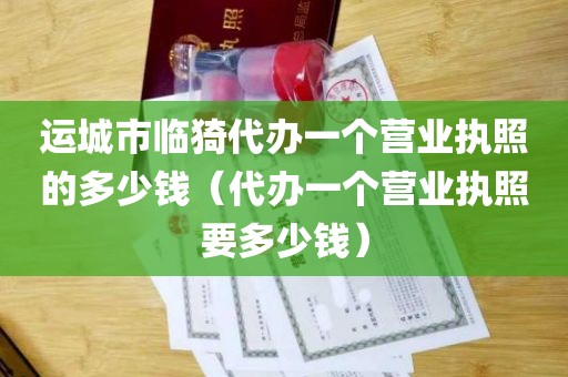 运城市临猗代办一个营业执照的多少钱（代办一个营业执照要多少钱）