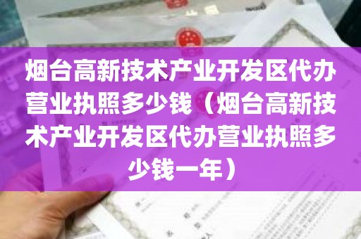 烟台高新技术产业开发区代办营业执照多少钱（烟台高新技术产业开发区代办营业执照多少钱一年）