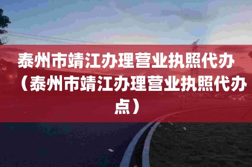 泰州市靖江办理营业执照代办（泰州市靖江办理营业执照代办点）