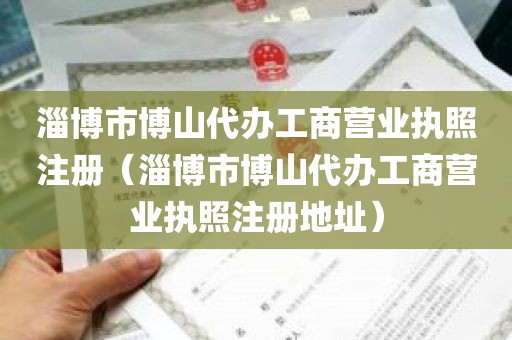 淄博市博山代办工商营业执照注册（淄博市博山代办工商营业执照注册地址）