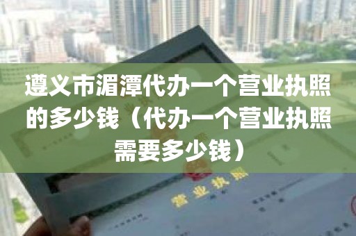 遵义市湄潭代办一个营业执照的多少钱（代办一个营业执照需要多少钱）