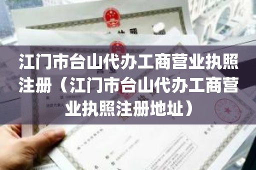 江门市台山代办工商营业执照注册（江门市台山代办工商营业执照注册地址）