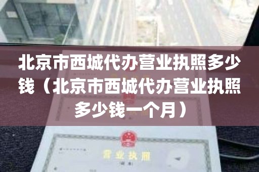 北京市西城代办营业执照多少钱（北京市西城代办营业执照多少钱一个月）