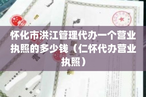 怀化市洪江管理代办一个营业执照的多少钱（仁怀代办营业执照）