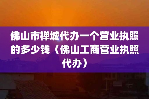 佛山市禅城代办一个营业执照的多少钱（佛山工商营业执照代办）