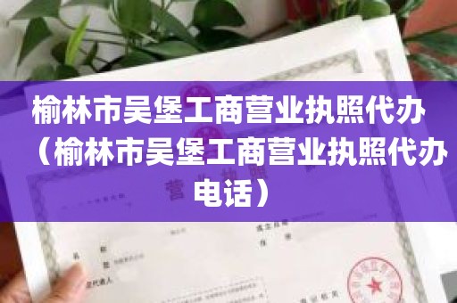 榆林市吴堡工商营业执照代办（榆林市吴堡工商营业执照代办电话）