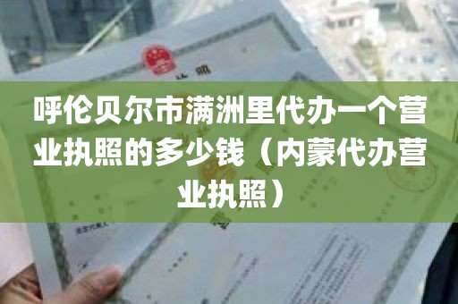 呼伦贝尔市满洲里代办一个营业执照的多少钱（内蒙代办营业执照）