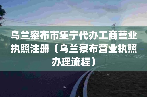 乌兰察布市集宁代办工商营业执照注册（乌兰察布营业执照办理流程）