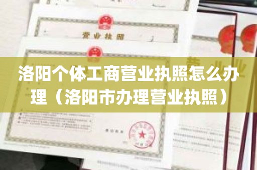 洛阳个体工商营业执照怎么办理（洛阳市办理营业执照）