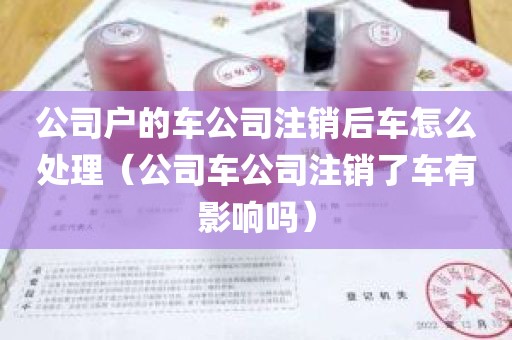 公司户的车公司注销后车怎么处理（公司车公司注销了车有影响吗）