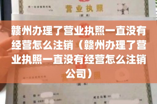 赣州办理了营业执照一直没有经营怎么注销（赣州办理了营业执照一直没有经营怎么注销公司）