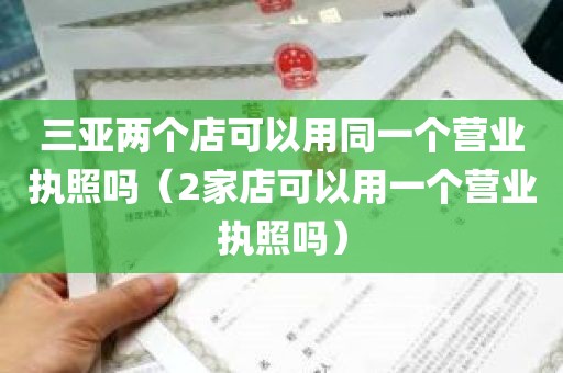 三亚两个店可以用同一个营业执照吗（2家店可以用一个营业执照吗）