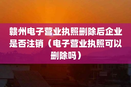 赣州电子营业执照删除后企业是否注销（电子营业执照可以删除吗）