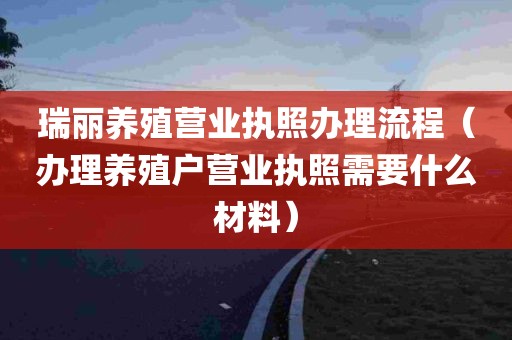 瑞丽养殖营业执照办理流程（办理养殖户营业执照需要什么材料）