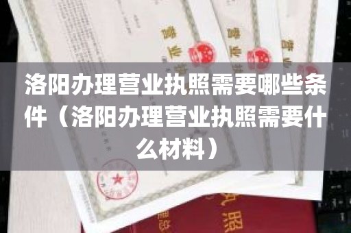 洛阳办理营业执照需要哪些条件（洛阳办理营业执照需要什么材料）