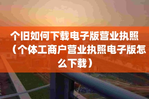 个旧如何下载电子版营业执照（个体工商户营业执照电子版怎么下载）