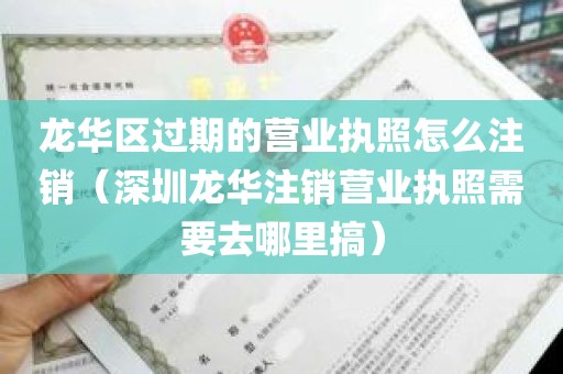 龙华区过期的营业执照怎么注销（深圳龙华注销营业执照需要去哪里搞）