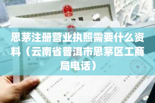 思茅注册营业执照需要什么资料（云南省普洱市思茅区工商局电话）