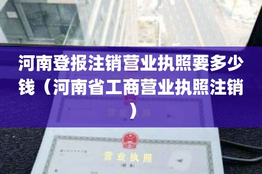 河南登报注销营业执照要多少钱（河南省工商营业执照注销）