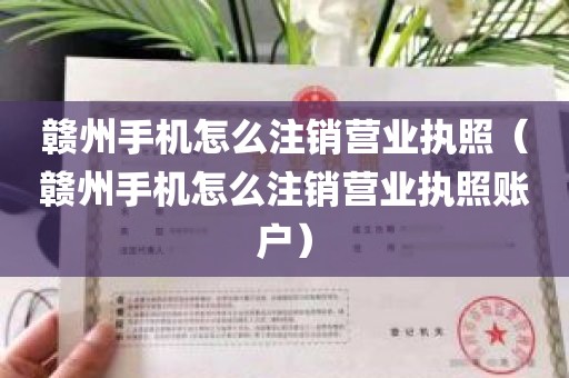 赣州手机怎么注销营业执照（赣州手机怎么注销营业执照账户）