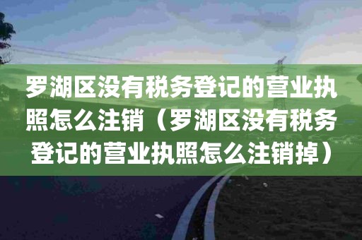 罗湖区没有税务登记的营业执照怎么注销（罗湖区没有税务登记的营业执照怎么注销掉）