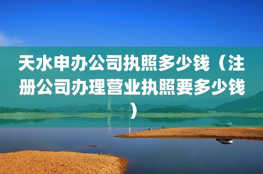 天水申办公司执照多少钱（注册公司办理营业执照要多少钱）