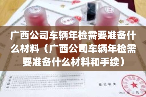 广西公司车辆年检需要准备什么材料（广西公司车辆年检需要准备什么材料和手续）