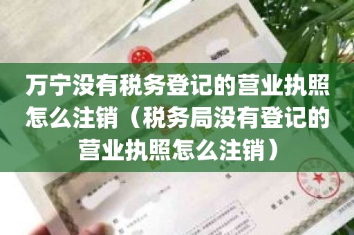 万宁没有税务登记的营业执照怎么注销（税务局没有登记的营业执照怎么注销）