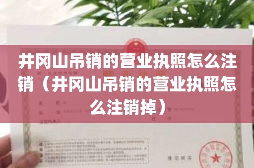 井冈山吊销的营业执照怎么注销（井冈山吊销的营业执照怎么注销掉）