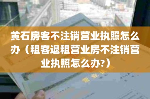 黄石房客不注销营业执照怎么办（租客退租营业房不注销营业执照怎么办?）