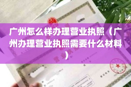 广州怎么样办理营业执照（广州办理营业执照需要什么材料）