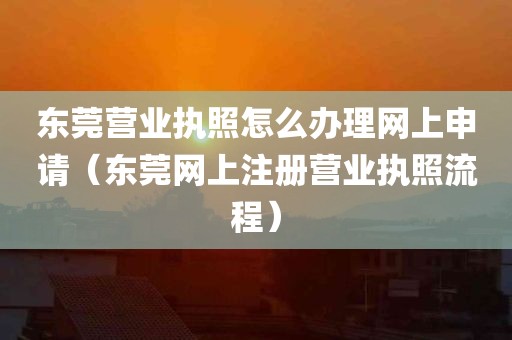 东莞营业执照怎么办理网上申请（东莞网上注册营业执照流程）