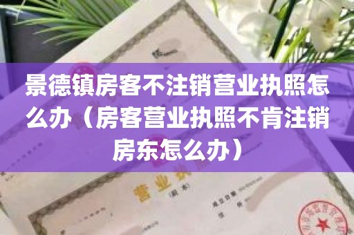 景德镇房客不注销营业执照怎么办（房客营业执照不肯注销房东怎么办）