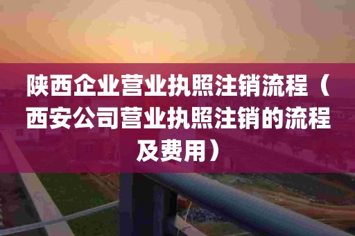 陕西企业营业执照注销流程（西安公司营业执照注销的流程及费用）