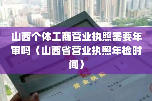 山西个体工商营业执照需要年审吗（山西省营业执照年检时间）