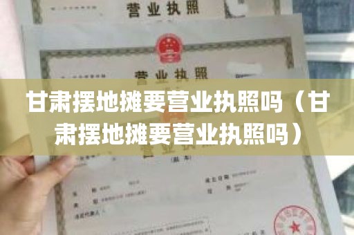 甘肃摆地摊要营业执照吗（甘肃摆地摊要营业执照吗）