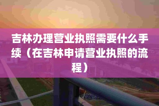 吉林办理营业执照需要什么手续（在吉林申请营业执照的流程）